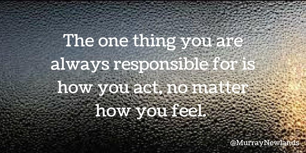 The one thing you are always responsible for is how you act, no matter how you feel.