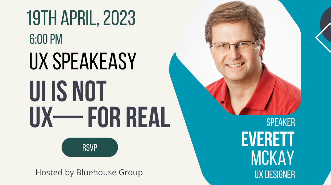 A white event flier with blue shapes and dark blue shapes placed throughout the design. There is an image of a white man wearing a red polo shirt and glasses. Underneath his photo, his name “Everett McKay” is written in large white text. Above his name, in the smaller text, it says “Speaker” and underneath his name, in the same small text it says “UX Designer” 

To the left of Everett’s Image are the event details. In the top left corner in the white text, it says “19th of April, 2023 at 6:00” Under that is the name of the presentation Everett will be giving in the large blue text “UI is Not UX — For Real” Below the title, it says “RSVP” in smaller white text and below that it says “Hosted by Bluehouse Group” in very small white text.