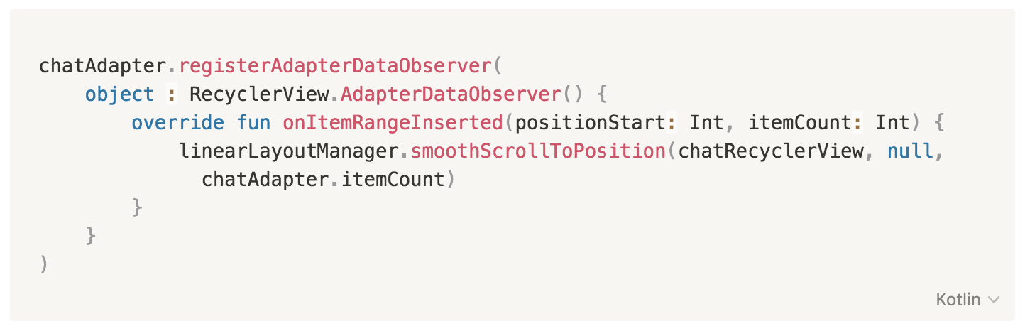 chatAdapter.registerAdapterDataObserver(object : RecyclerView.AdapterDataObserver() {
override fun onItemRangeInserted(positionStart: Int, itemCount: Int) {
linearLayoutManager.smoothScrollToPosition(
chatRecyclerView, null, chatAdapter.itemCount)
}
})