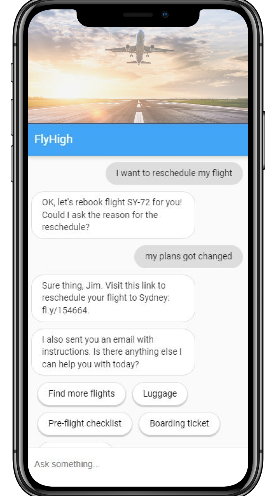 User: I want to reschedule my flight. Bot: OK, let's rebook flight SY-72 for you! Could I ask the reason for the reschedule? User: My plans got changed. Bot: Sure thing, Jim. Visit this link to reschedule your flight to Sydney: fl.y/15664. New line: I also sent you an email with instructions. Is there anything else I can help you with today?
