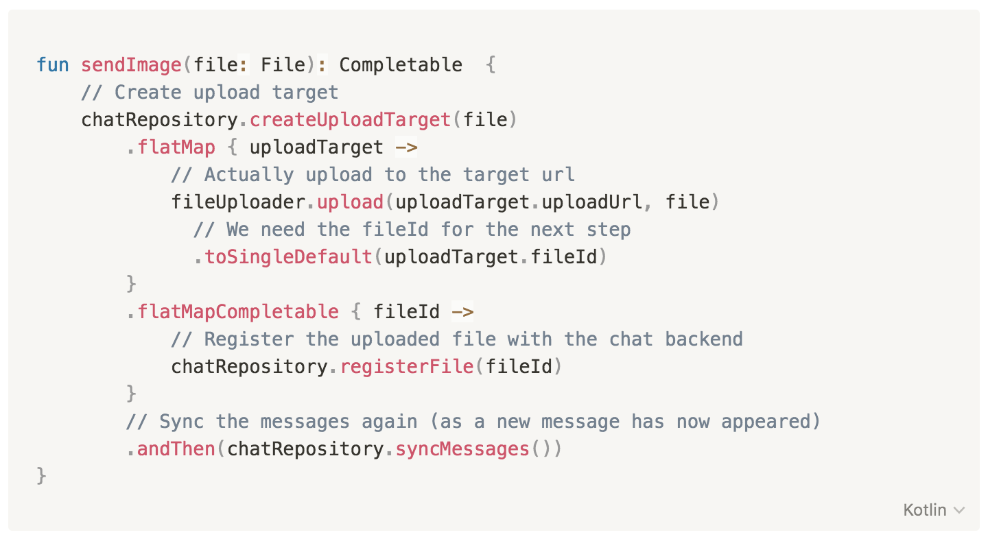 fun sendImage(file: File): Completable {
// Create upload target
chatRepository.createUploadTarget(file)
.flatMap { uploadTarget ->
// Actually upload to the target url
fileUploader.upload(uploadTarget.uploadUrl, file)
// We need the fileId for the next step
.toSingleDefault(uploadTarget.fileId)
}
.flatMapCompletable { fileId ->
// Register the uploaded file with the chat backend
chatRepository.registerFile(fileId)
}
// Sync the messages again (as a new message has now appeared)
.andThen(chatRepository.syncMessages())
}