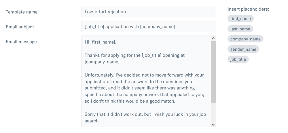 Hi [first_name], Thanks for applying for the [job_title] opening at TinyPilot. Unfortunately, I've decided not to move forward with your application. I read the answers to the questions you submitted, and it didn't seem like there was anything specific about the company or work that appealed to you, so I don't think this would be a good match. Sorry that it didn't work out, but I wish you luck in your job search.