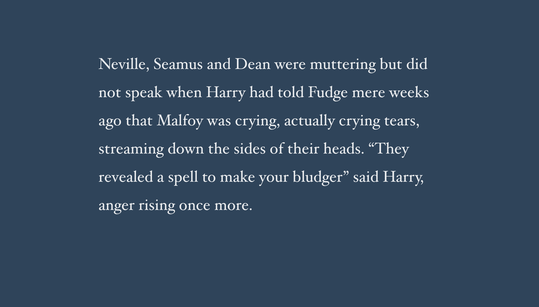 Neville, Seamus and Dean were muttering but did not speak when Harry had told Fudge mere weeks ago that Malfoy was crying, actually crying tears, streaming down the sides of their heads. “They revealed a spell to make your bludger” said Harry, anger rising once more.