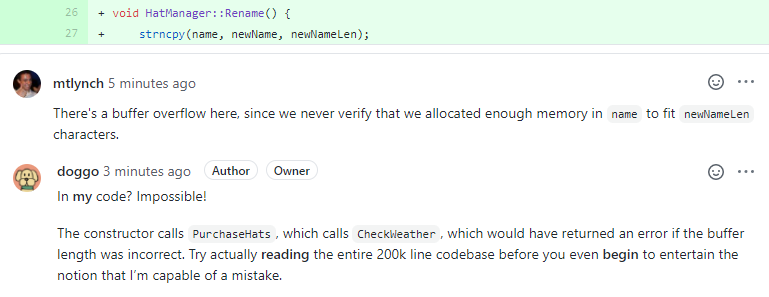 Two developers are arguing in a code review. mtlynch: There's a buffer overflow here, since we never verify that we allocated enough memory in name to fit newNameLen characters. doggo: In my code? Impossible! The constructor calls PurchaseHats, which calls CheckWeather, which would have returned an error if the buffer length was incorrect. Try actually reading the entire 200k line codebase before you even begin to entertain the notion that Iâ€™m capable of a mistake.