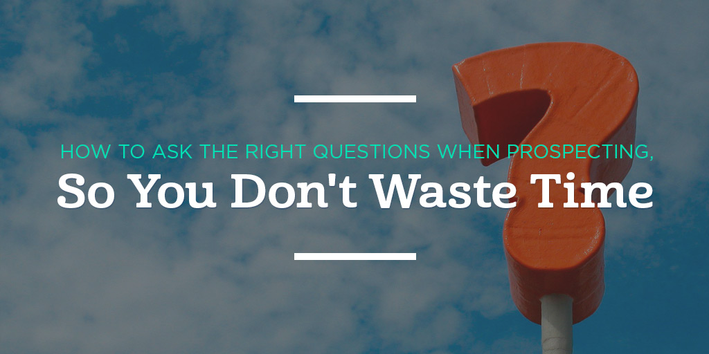 How to Ask the Right Questions When Prospecting, So You Don’t Waste Time