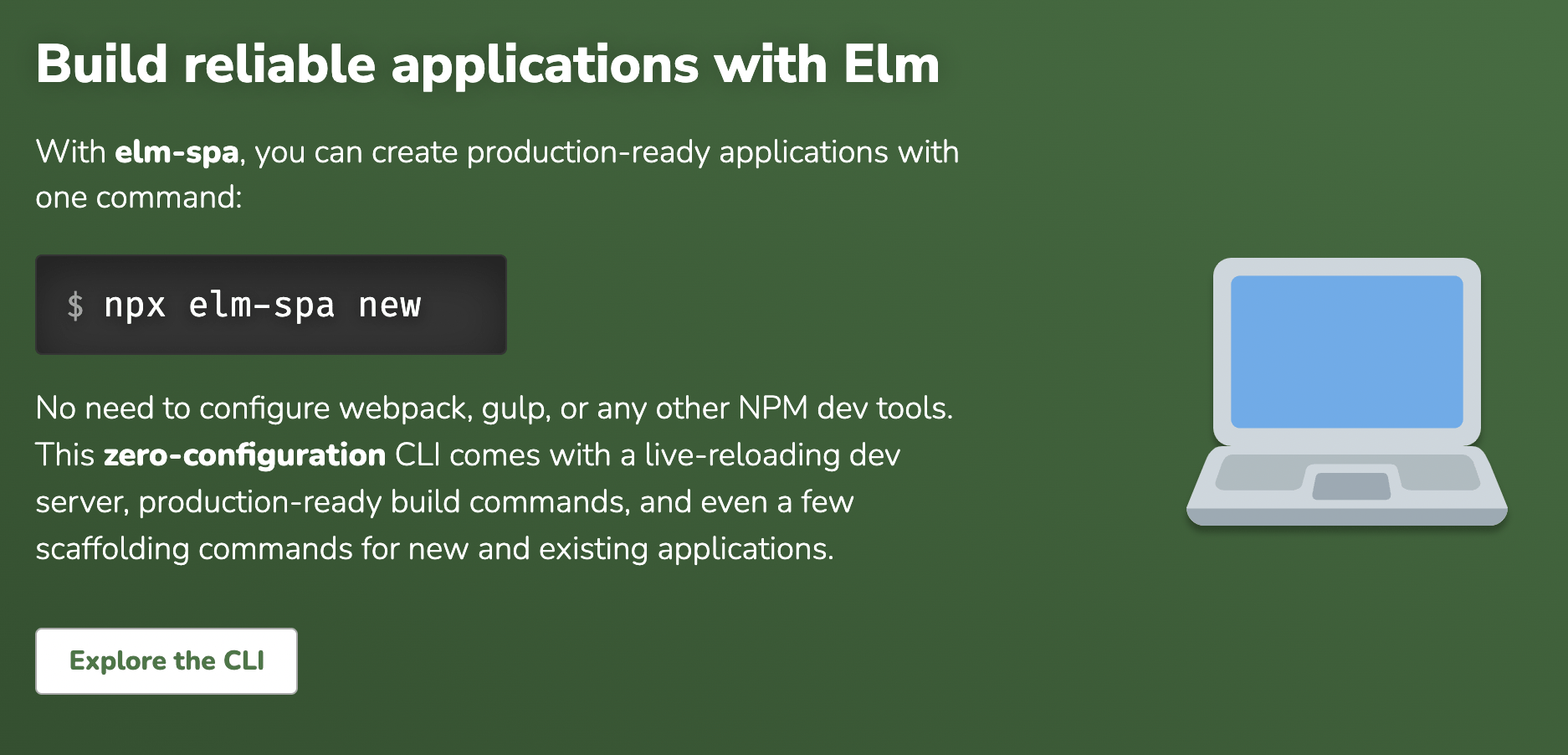 Build reliable applications with Elm. With elm-spa, you can create production-ready application with one command: npx elm-spa new. No need to configure webpack, gulp, or any other NPM dev tools. This zero-configuration CLI comes with a live-reloading dev server, production-ready build commands, and even a few scaffolding commands for new and existing applications.