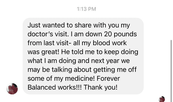 Testimonial: Just wanted to share with you my doctor's visit. I am down 20 pounds from last visit- all my blood work was great! He told me to keep doing what I am doing and next year we may be talking about getting me off some of my medicine! Forever Balanced works!!! Thank you!