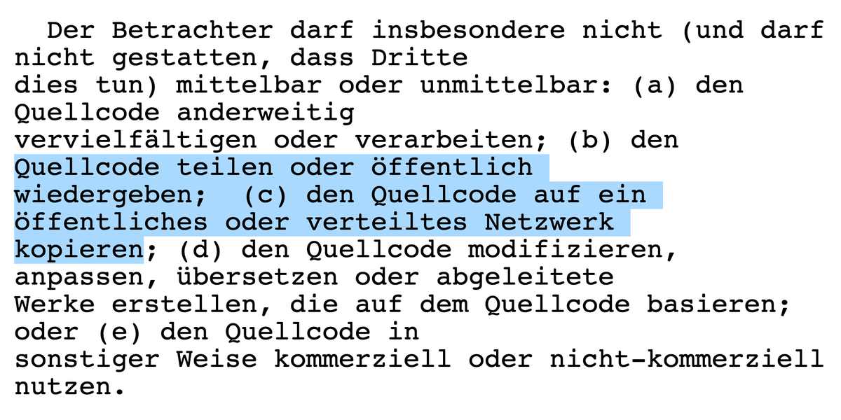 Der Betrachter darf insbesondere nicht (und darf nicht gestatten, dass Dritte dies tun) mittelbar oder unmittelbar: (a) den Quellcode anderweitig vervielfältigen oder verarbeiten; (b) den Quellcode teilen oder öffentlich wiedergeben; (c) den Quellcode auf ein öffentliches oder verteiltes Netzwerk kopieren; (d) den Quellcode modifizieren, anpassen, übersetzen oder abgeleitete Werke erstellen, die auf dem Quellcode basieren; oder (e) den Quellcode in sonstiger Weise kommerziell oder nicht-kommerziell nutzen.
