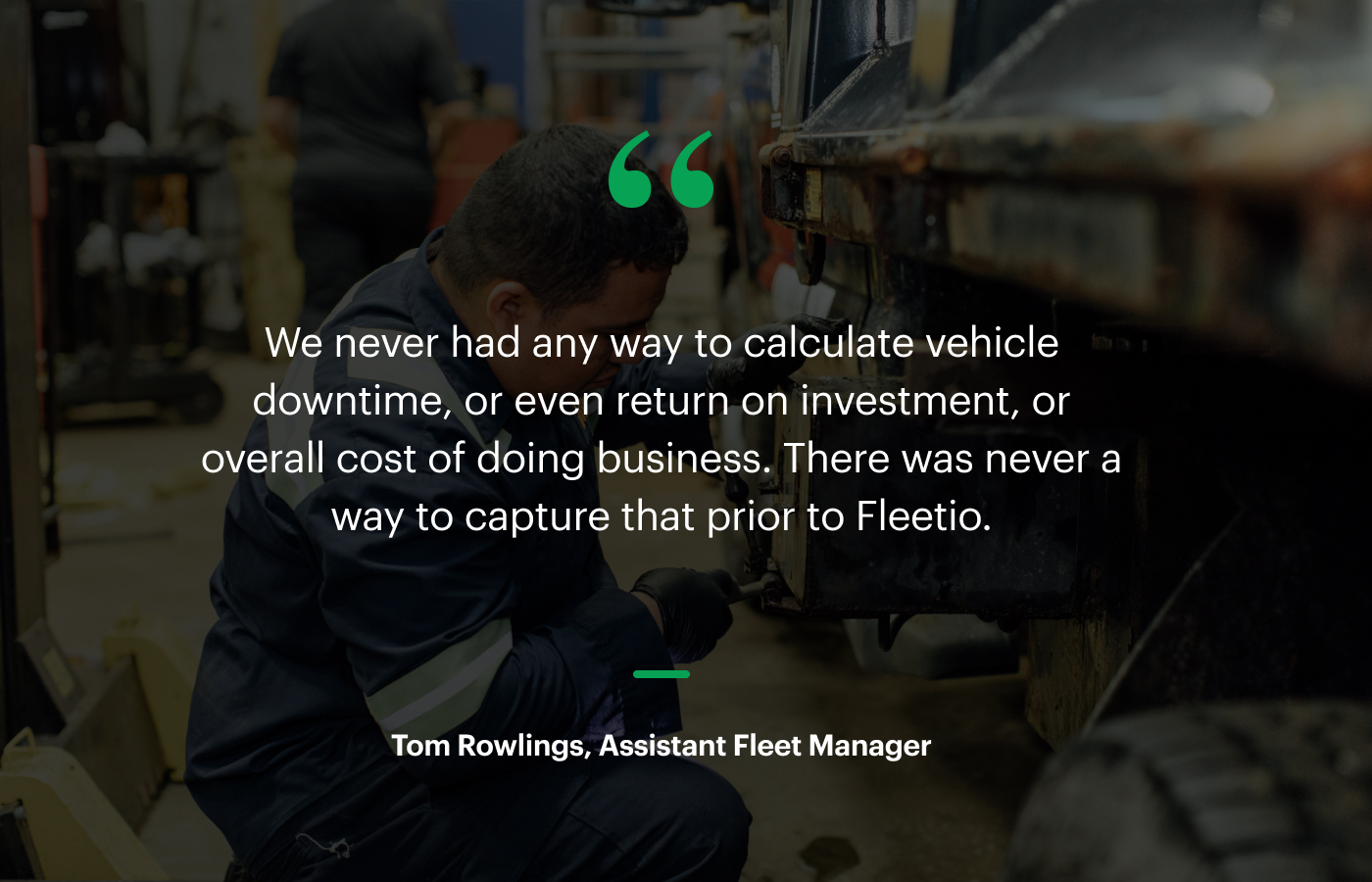 “We never had any way to calculate vehicle downtime, or even return on investment, or overall cost of doing business. There was never a way to capture that prior to Fleetio.” – Tom Rowlings, Assistant Fleet Manager