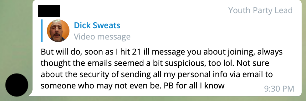 A redacted user tagged 'Youth Party Lead' responds to a video message by 'Dick Sweats', AKA Richard Schwetz. REDACTED: But will do, soon as I hit 21 ill message you about joining, always thought the emails seemed a bit suspicious, too lol. Not sure about the security of sending all my personal info via email to someone who may not even be. PB for all I know