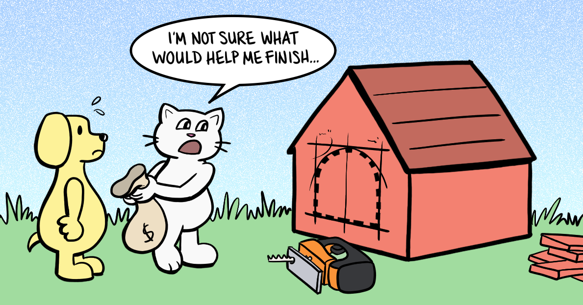 Cartoon of a cat building a mostly complete doghouse for a dog. The cat is holding open an empty bag for money, saying 'I&rsquo;m not sure what would help me finish...'