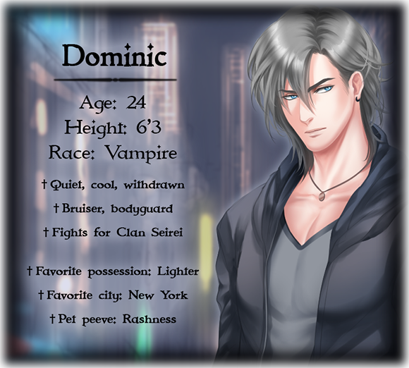 Dominic's character bio; Age: 24, Height: 6'3, Race: Vampire, Quiet, cool, withdrawn, Bruiser, bodyguard, Fights for Clan Seirei, Favorite possession: Lighter, Favorite city: New York City, Pet peeve: Rashness