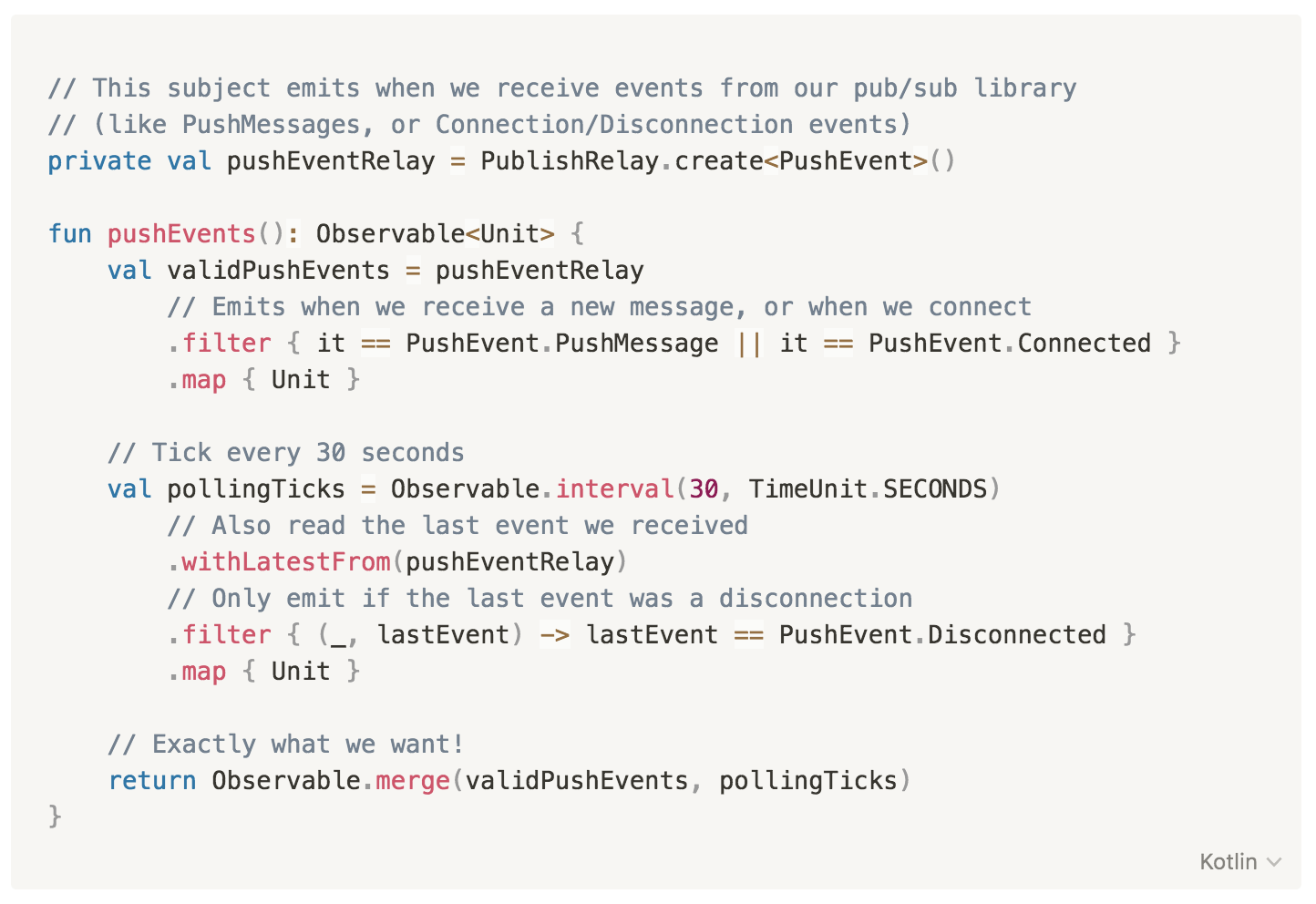 // This subject emits when we receive events from our pub/sub library
// (like PushMessages, or Connection/Disconnection events)
private val pushEventRelay = PublishRelay.create<PushEvent>()
fun pushEvents(): Observable<Unit> {
val validPushEvents = pushEventRelay
// Emits when we receive a new message, or when we connect
.filter { it == PushEvent.PushMessage || it == PushEvent.Connected }
.map { Unit }
// Tick every 30 seconds
val pollingTicks = Observable.interval(30, TimeUnit.SECONDS)
// Also read the last event we received
.withLatestFrom(pushEventRelay)
// Only emit if the last event was a disconnection
.filter { (_, lastEvent) -> lastEvent == PushEvent.Disconnected }
.map { Unit }
// Exactly what we want!
return Observable.merge(validPushEvents, pollingTicks)
}