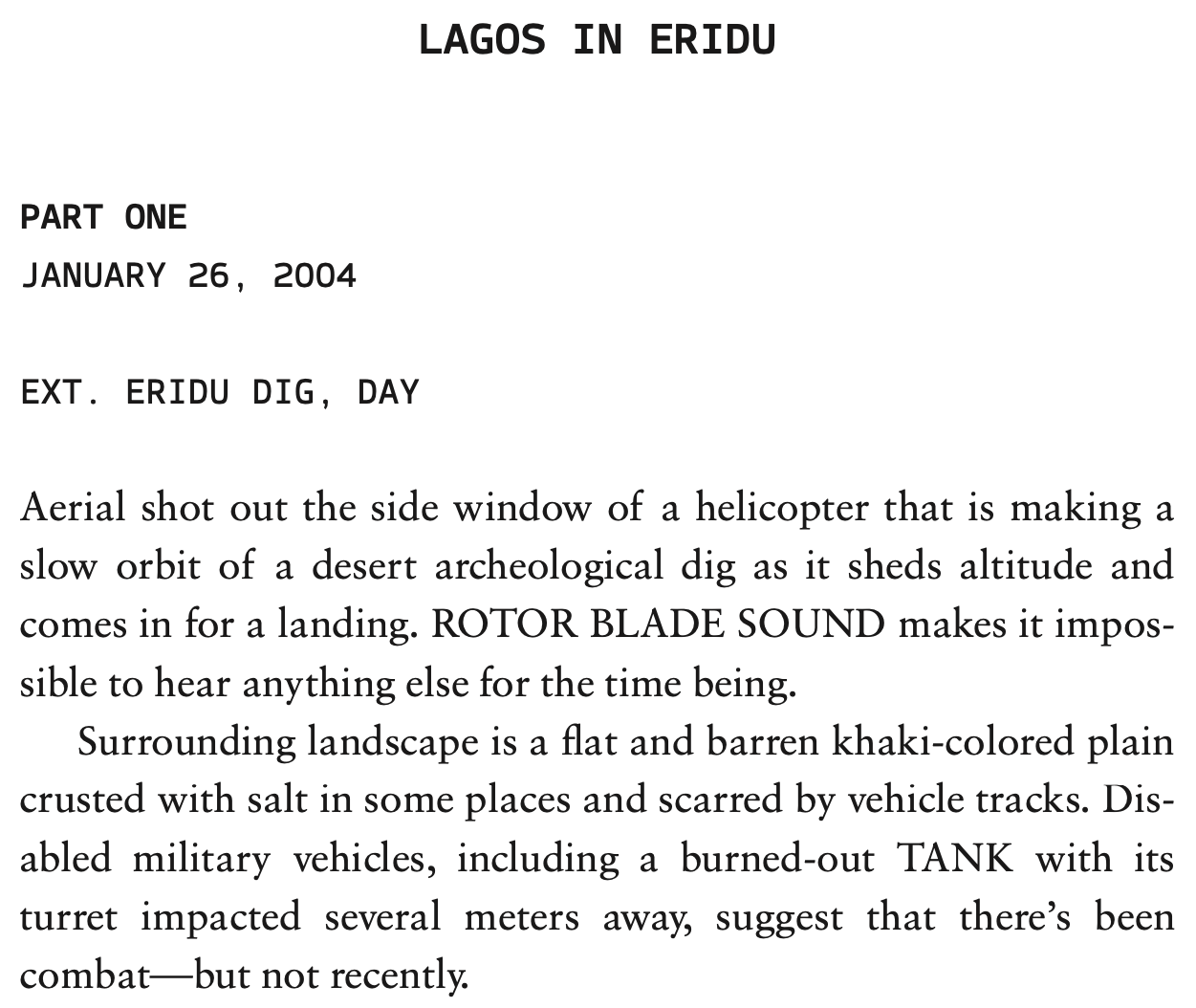 Excerpt from a screenplay. LAGOS IN ERIDU, PART ONE. JANUARY 26, 2004. EXT. ERIDU DIG, DAY. Aerial shot out the side window of a helicopter that is making a slow orbit of a desert archeological dig as it sheds altitude and comes in for a landing. ROTOR BLADE SOUND makes it impossible to hear anything else for the time being. Surrounding landscape is a flat and barren khaki-colored plain crusted with salt in some places and scarred by vehicle tracks. Disabled military vehicles, including a burned-out TANK with its turret impacted several meters away, suggest that there's been combat--but not recently.