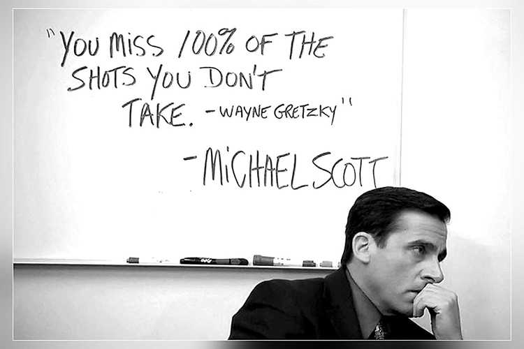 You miss 100% of the shots you don't take -Wayne Gretzky -Michael Scott You miss 100% of the shots you don't take -Wayne Gretzky -Michael Scott